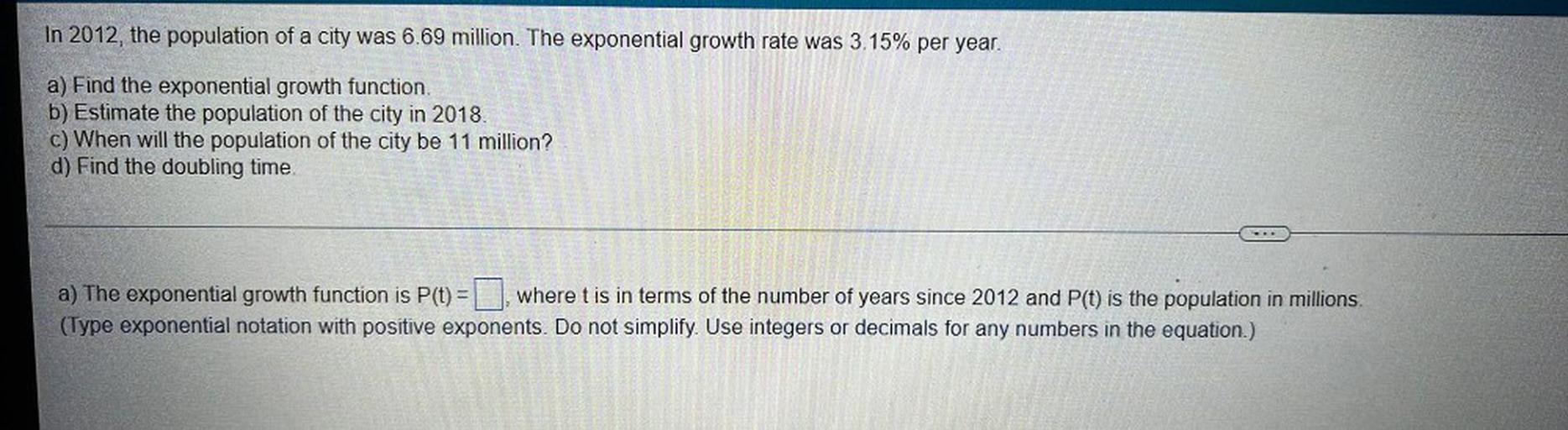 In 2012, the population of a city was 6.69 million. The exponential growth rate was 3.15% per year.
a) Find the exponential growth function.
b) Estimate the population of the city in 2018.
c) When will the population of the city be 11 million?
d) Find the doubling time.
a) The exponential growth function is P(t) = ▢ where t is in terms of the number of years since 2012 and P(t) is the population in millions.
(Type exponential notation with positive exponents. Do not simplify. Use integers or decimals for any numbers in the equation.)