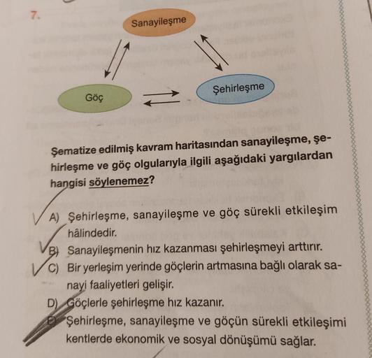 7.
Sanayileşme
Şehirleşme
Göç
-
Şematize edilmiş kavram haritasından sanayileşme, şe-
hirleşme ve göç olgularıyla ilgili aşağıdaki yargılardan
hangisi söylenemez?
A) Şehirleşme, sanayileşme ve göç sürekli etkileşim
hâlindedir.
B) Sanayileşmenin hız kazanması şehirleşmeyi arttırır.
C) Bir yerleşim yerinde göçlerin artmasına bağlı olarak sa-
nayi faaliyetleri gelişir.
D) Göçlerle şehirleşme hız kazanır.
Şehirleşme, sanayileşme ve göçün sürekli etkileşimi
kentlerde ekonomik ve sosyal dönüşümü sağlar.