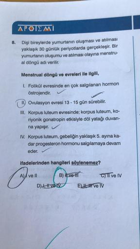 APOIEMI
8.
Dişi bireylerde yumurtanın oluşması ve atılması
yaklaşık 30 günlük periyotlarda gerçekleşir. Bir
yumurtanın oluşumu ve atılması olayına menstru-
al döngü adı verilir.
Menstrual döngü ve evreleri ile ilgili,
1. Folikül evresinde en çok salgılanan