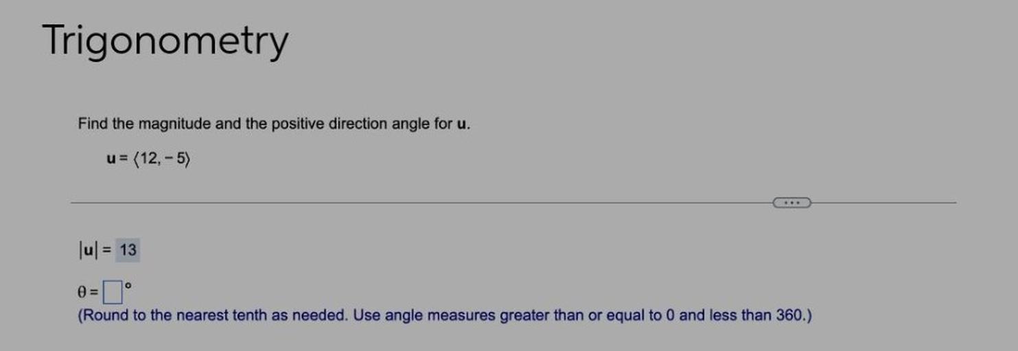 Find the magnitude and the positive direction angle for u.
u = 〈12,-5〉
|u| = 13
∅ =▢⁰
(Round to the nearest tenth as needed. Use angle measures greater than or equal to 0 and less than 360.)