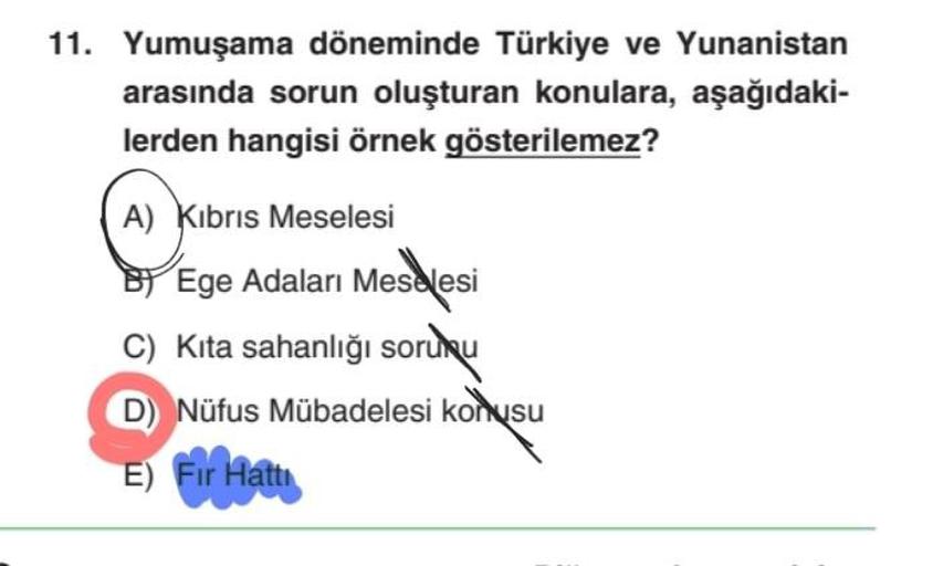 11. Yumuşama döneminde Türkiye ve Yunanistan
arasında sorun oluşturan konulara, aşağıdaki-
lerden hangisi örnek gösterilemez?
A) Kibris Meselesi
Ege Adaları Meselesi
Kita sahanlığı sorunu
D) Nüfus Mübadelesi konusu
E) Fır Hattı