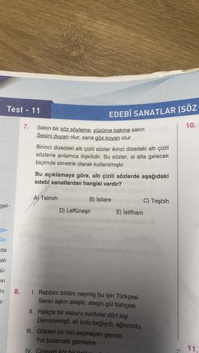 Test - 11
EDEBÎ SANATLAR (SÖZ
7.
10.
Sakın bir söz söyleme, yüzüme bakma sakin
Sesini duyan olur, sana göz koyan olur
Birinci dizedeki altı çizili sözler ikinci dizedeki altı çizili
sözlerle anlamca ilişkilidir. Bu sözler, al alta gelecek
biçimde simetrik