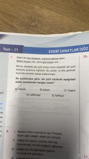 Test - 11
EDEBÎ SANATLAR (SÖZ
7.
10.
Sakın bir söz söyleme, yüzüme bakma sakin
Sesini duyan olur, sana göz koyan olur
Birinci dizedeki altı çizili sözler ikinci dizedeki altı çizili
sözlerle anlamca ilişkilidir. Bu sözler, al alta gelecek
biçimde simetrik 