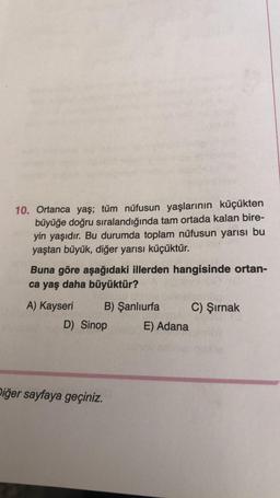 10. Ortanca yaş; tüm nüfusun yaşlarının küçükten
büyüğe doğru sıralandığında tam ortada kalan bire-
yin yaşıdır. Bu durumda toplam nüfusun yarısı bu
yaştan büyük, diğer yarısı küçüktür.
Buna göre aşağıdaki illerden hangisinde ortan-
ca yaş daha büyüktür?
A) Kayseri B) Şanlıurfa C) Şırnak
D) Sinop E) Adana
Diğer sayfaya geçiniz.