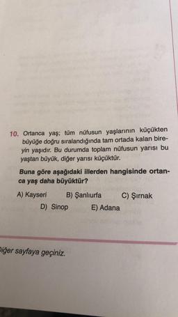 10. Ortanca yaş; tüm nüfusun yaşlarının küçükten
büyüğe doğru sıralandığında tam ortada kalan bire-
yin yaşıdır. Bu durumda toplam nüfusun yarısı bu
yaştan büyük, diğer yarısı küçüktür.
Buna göre aşağıdaki illerden hangisinde ortan-
ca yaş daha büyüktür?
A) Kayseri B) Şanlıurfa C) Şırnak
D) Sinop E) Adana
Diğer sayfaya geçiniz.
