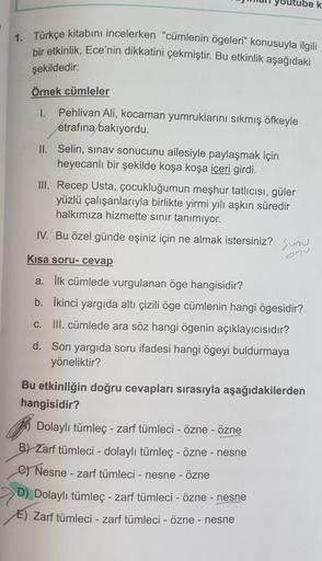 tube k
1. Türkçe kitabını incelerken "cümlenin ögeleri” konusuyla ilgili
bir etkinlik, Ece'nin dikkatini çekmiştir. Bu etkinlik aşağıdaki
şekildedir:
Örnek cümleler
1.
Pehlivan Ali, kocaman yumruklarını sıkmış öfkeyle
etrafına bakıyordu.
II. Selin, sinav s