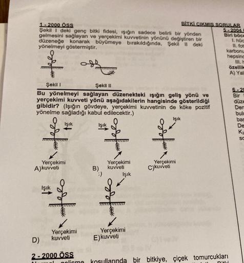 BITKL CIKMIS SORULAR
1 - 2000 ÖSS
5 - 2004
Şekil I deki genç bitki fidesi, işığın sadece belirli bir yönden
Biri böce
gelmesini sağlayan ve yerçekimi kuvvetinin yönünü değiştiren bir
1. hüc
düzeneğe konarak büyümeye bırakıldığında, Şekil || deki
II. fot
yö