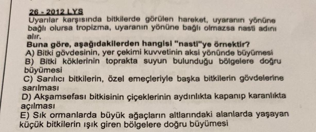 26 - 2012 LYS
Uyarılar karşısında bitkilerde görülen hareket, uyaranın yönüne
bağlı olursa tropizma, uyaranın yönüne bağlı olmazsa nasti adını
alır.
Buna göre, aşağıdakilerden hangisi "nasti"ye örnektir?
A) Bitki gövdesinin, yer çekimi kuvvetinin aksi yönü