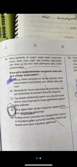 pritin
Gorpismalarda
ABILO BOSS
1499
WOO
INAL
heng.
A
A
A
20. Prote
olara
Prot
yon
ğid
18. Steril şartlarda ve uygun yapay besin ortamında
hücre, doku veya organ gibi kısımlar kullanılarak
yeni doku ya da ürün elde edilmesine doku kültür
yöntemi
denir.
Buna göre aşağıdakilerden hangisinin doku kül-
türü olduğu söylenebilir?
A) Havuç bitkisi parçalarının deney kabında mitoz
bölünmelerle büyütülerek yeni bitkiler elde edil-
mesi
B) Memede bir hücre topluluğunun kontrolsüz ola-
rak bölünmesi ile kanserli dokunun oluşumu
C) Tüp bebek yöntemiyle sperm ve yumurta hücre-
lerinin vücut dışında bir araya getirilerek zigotun
elde edilmesi
D) Elma ağacından alınan sürgünün başka bir bit-
jinin gövdesine eklenmesi
Kraliçe arının yumurta ana hücresinden mayoz-
la meydana gelen yumurta hücrenin mitozla ge-
lişerek yeni canlı meydana getirmesi