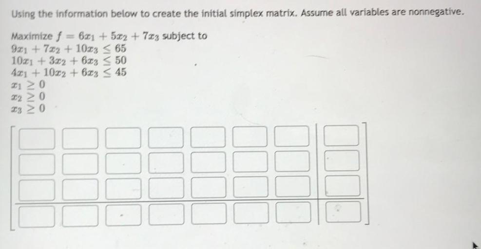 Using the information below to create the initial simplex matrix. Assume all variables are nonnegative.
Maximize f = 6x₁ +5x₂ + 7x₃ subject to
9x₁ + 7x₂ + 10x₃ ≤ 65
10x₁ + 3x₂ + 6x₃ ≤ 50
4x₁ + 10x₂ + 6x₃ ≤ 45
x₁ ≥0
x₂ ≥ 0
x₃ ≥ 0