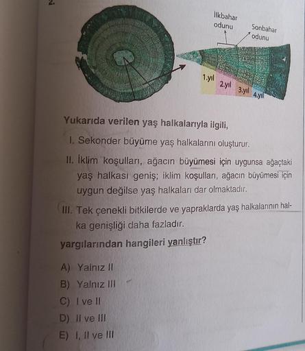 İlkbahar
odunu
Sonbahar
odunu
1.yil
2,71)
3 yil
4.711
Yukarıda verilen yaş halkalarıyla ilgili,
1. Sekonder büyüme yaş halkalarını oluşturur.
II. İklim koşulları, ağacın büyümesi için uygunsa ağaçtaki
yaş halkası geniş; iklim koşulları, ağacın büyümesi içi