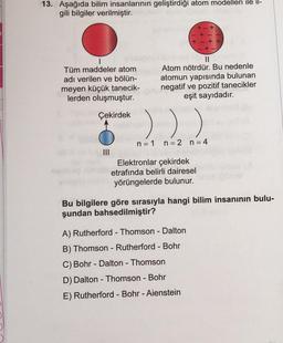 13. Aşağıda bilim insanlarının geliştirdiği atom modelleri ile il-
gili bilgiler verilmiştir.
+
+++
Tüm maddeler atom
adı verilen ve bölün-
meyen küçük tanecik-
lerden oluşmuştur.
II
Atom nötrdür. Bu nedenle
atomun yapısında bulunan
negatif ve pozitif tanecikler
eşit sayıdadır.
Çekirdek
)) )
n = 1 n=2 n=4
III
Elektronlar çekirdek
etrafında belirli dairesel
yörüngelerde bulunur.
Bu bilgilere göre sırasıyla hangi bilim insanının bulu-
şundan bahsedilmiştir?
-
A) Rutherford - Thomson - Dalton
B) Thomson - Rutherford - Bohr
C) Bohr - Dalton - Thomson
D) Dalton - Thomson - Bohr
E) Rutherford - Bohr - Aienstein