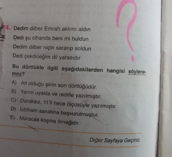 24. Dedim dilber Emrah aklımı aldın
Dedi şu cihanda beni mi buldun
Dedim dilber niçin sararıp soldun
Dedi çekdiceğim dil yarasıdır
Bu dörtlükle ilgili aşağıdakilerden hangisi söylene-
mez?
A) Ait olduğu şiirin son dörtlüğüdür.
B) Yarım uyakla ve redifle ya