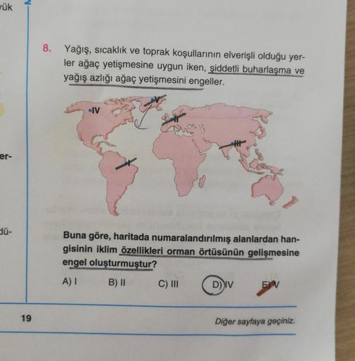 ük
8.
Yağış, sıcaklık ve toprak koşullarının elverişli olduğu yer-
ler ağaç yetişmesine uygun iken, şiddetli buharlaşma ve
yağış azlığı ağaç yetişmesini engeller.
-IV
er-
dü-
Buna göre, haritada numaralandırılmış alanlardan han-
gisinin iklim özellikleri orman örtüsünün gelişmesine
engel oluşturmuştur?
A)
B) II
C) II
DIV
EV
19
Diğer sayfaya geçiniz.