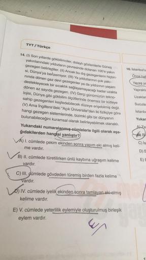 TYT / Türkçe
16. İstanbul'u
Önce haf
Yavaş ya
14. (1) Son yıllarda gökbilimciler, dolaylı gözlemlerle Güneş
yakınlarındaki yıldızların çevresinde dolanan 100'e yakın
gezegen belirlediler. (II) Ancak bu dış gezegenlerin hiçbiri-
si, Dünya'ya benzemiyor. (II