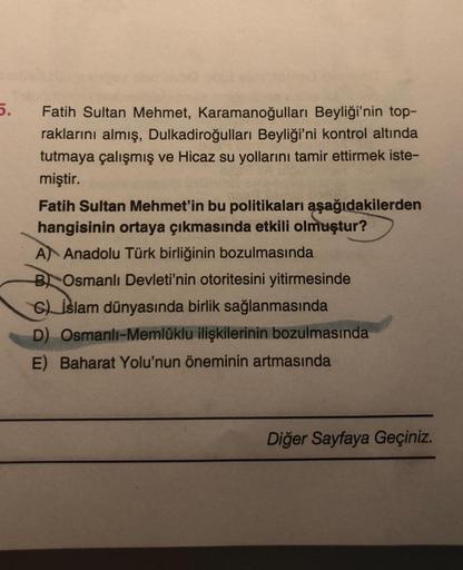 5.
Fatih Sultan Mehmet, Karamanoğulları Beyliği'nin top-
raklarını almış, Dulkadiroğulları Beyliği'ni kontrol altında
tutmaya çalışmış ve Hicaz su yollarını tamir ettirmek iste-
miştir.
Fatih Sultan Mehmet'in bu politikaları aşağıdakilerden
hangisinin orta