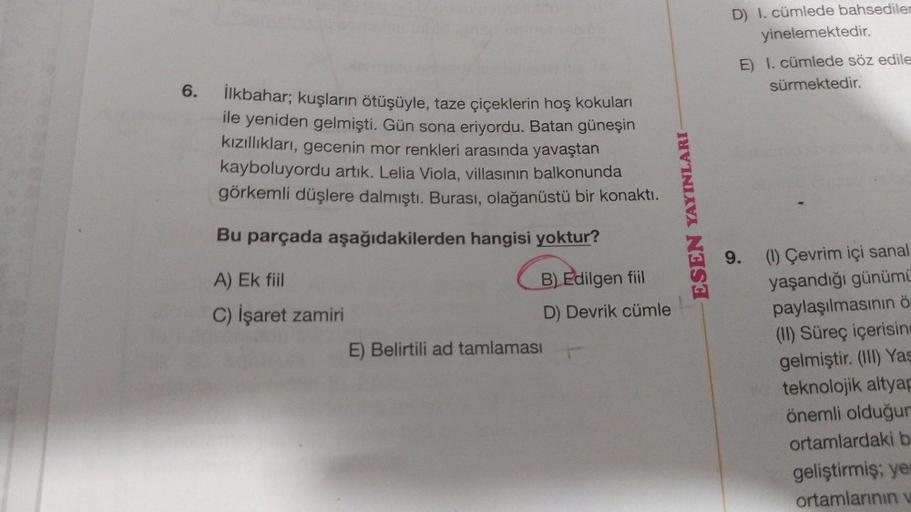 D) I. cümlede bahsediler
yinelemektedir.
E) I. cümlede söz edile
sürmektedir.
6.
İlkbahar; kuşların ötüşüyle, taze çiçeklerin hoş kokuları
ile yeniden gelmişti. Gün sona eriyordu. Batan güneşin
kızıllıkları, gecenin mor renkleri arasında yavaştan
kayboluyo