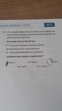 SOSYAL BİLİMLER - 1 TESTİ
AYT
27. XVI. yüzyıldan itibaren Osmanlı Devleti, içine düştüğü eko-
nomik buhran sebebiyle nakit para ihtiyacını gidermek için
çareler aramaya başlamıştır.
Bu amaçla Osmanlı Devleti'nde;
bazı timar topraklarının iltizama verilmesi,
WI. Kapitülasyonların yaygınlaştırılması,
III. sömürgecilik faaliyetlerine yönelinmesi
politikalarından hangileri uygulanmıştır?
Yalnız!
B) Yalnız 11
C) ve 11
D) II ve III
E) I, II ve III
