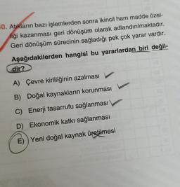 10. Atıkların bazı işlemlerden sonra ikincil ham madde özel-
liği kazanması geri dönüşüm olarak adlandırılmaktadır.
Geri dönüşüm sürecinin sağladığı pek çok yarar vardır.
Aşağıdakilerden hangisi bu yararlardan biri değil-
dir?
A) Çevre kirliliğinin azalması
B) Doğal kaynakların korunması
C) Enerji tasarrufu sağlanması
D) Ekonomik katkı sağlanması
E) ) Yeni doğal kaynak üretilmesi
