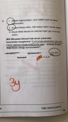 4.
1. Milletin bağımsızlığını, yine milletin azmi ve kararı
kurtaracaktır.
II. Kuyayımilliyeyi etkin, milli iradeyi hakim kılmak esastır.
III. Büyük Millet Meclisi'nin üstünde hiçbir güç ve kuvvet
yoktur.
Milli Mücadele Dönemi'nde alınan yukarıdaki
kararla