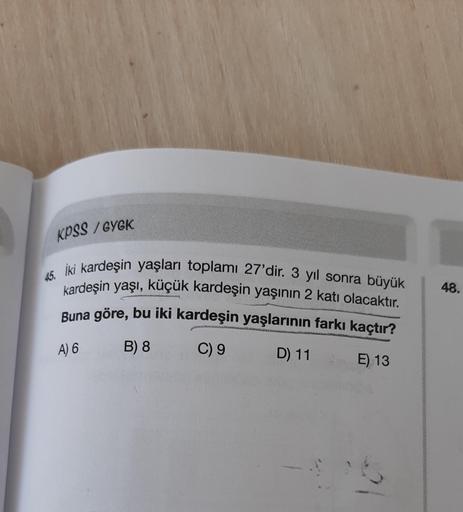 KPSS / GYGK
as
48.
İki kardeşin yaşları toplamı 27'dir. 3 yıl sonra büyük
kardeşin yaşı, küçük kardeşin yaşının 2 katı olacaktır.
Buna göre, bu iki kardeşin yaşlarının farkı kaçtır?
C) 9
D) 11 E) 13
A) 6
B) 8
