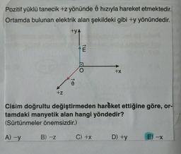 Pozitif yüklü tanecik +z yönünde d hızıyla hareket etmektedir.
ý
Ortamda bulunan elektrik alan şekildeki gibi +y yönündedir.
+YA
Ē
DO
+x
73
+z
Cisim doğrultu değiştirmeden hareket ettiğine göre, or-
tamdaki manyetik alan hangi yöndedir?
(Sürtünmeler önemsizdir.)
A-y
B) -Z
C) +x
D) +y
E
-X
