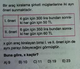 Bir araç kiralama şirketi müşterilerine iki ayrı
öneri sunmaktadır.
1. öneri
4 gün için 300 lira bundan sonra-
ki her gün için 50 TL
II. öneri
6 gün için 350 lira bundan sonra-
ki her gün için 60 TL
x gün araç kiralayan birisi I. ve II. öneri için de
aynı parayı ödeyeceğini görmüştür.
Buna göre, x kaçtır?
A) 9
B) 10 C) 11 D) 19
E) 23