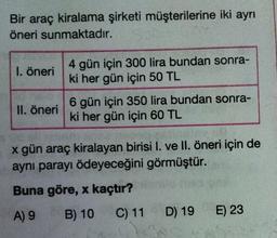 Bir araç kiralama şirketi müşterilerine iki ayrı
öneri sunmaktadır.
1. öneri
4 gün için 300 lira bundan sonra-
ki her gün için 50 TL
II. öneri
6 gün için 350 lira bundan sonra-
ki her gün için 60 TL
x gün araç kiralayan birisi I. ve II. öneri için de
aynı parayı ödeyeceğini görmüştür.
Buna göre, x kaçtır?
A) 9
B) 10 C) 11 D) 19
E) 23
