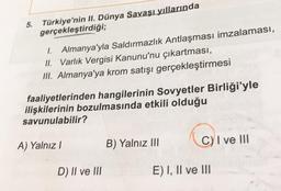 5.
Türkiye'nin II. Dünya Savaşı yıllarında
gerçekleştirdiği;
1. Almanya'yla Saldırmazlık Antlaşması imzalaması,
II. Varlık Vergisi Kanunu'nu çıkartması,
III. Almanya'ya krom satışı gerçekleştirmesi
faaliyetlerinden hangilerinin Sovyetler Birliği'yle
ilişkilerinin bozulmasında etkili olduğu
savunulabilir?
A) Yalnız!
B) Yalnız III
C) I ve III
D) II ve III
E) I, II ve III