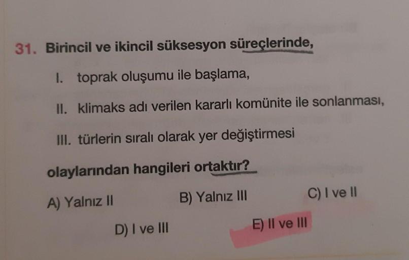 31. Birincil ve ikincil süksesyon süreçlerinde,
I. toprak oluşumu ile başlama,
II. klimaks adı verilen kararlı komünite ile sonlanması,
III. türlerin sıralı olarak yer değiştirmesi
olaylarından hangileri ortaktır?
B) Yalnız III
C) I ve II
A) Yalnız II
D) I