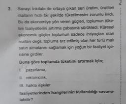 Pua
3. Sanayi inkılabı ile ortaya çıkan seri üretim, üretilen
mallann hızlı bir şekilde tüketilmesini zorunlu kıldı.
Bu da ekonomiye yön veren güçleri, toplumun tuke-
tim faaliyetlerini artırma çabasına sürükledi. Küresel
ekonomik güçler toplumun sadece ih