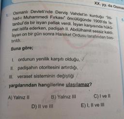 XX. yy.da Osman
5
Osmanlı Devleti'nde Derviş Vahdet'in kurduğu “ltti-
had-ı Muhammedi Fırkası" öncülüğünde 1909'da İs-
tanbul'da bir isyan patlak verdi. İsyan karşısında hükü-
met istifa ederken, padişah II. Abdülhamit sessiz kaldı.
İsyan on bir gün sonra