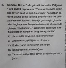 8.
Osmanlı Devleti'nde görevli Konsolos Palgrave
1870 tarihli raporunda: "Tarımsal faaliyote ilişkin
her şey en basit ve ilkel durumdadır. Karasaban sa-
dece ucuna demir takılmış birbirine çatılı iki odun
parçasından ibarettir. Toprağı çovirmoyip çizen bu
aleti bugün ancak Avrupa'nın bazı uzak köşelerinde
görmek mümkündür...." şeklindeki sözleriyle aşa-
ğıdakilerden hangisini vurgulamış olabilir?
A) Hammadde ihtiyacının karşılanamadığını
B) Zirai Üretim çeşitliliğinin az olduğunu
C) Modern tarım tekniklerinin olmadığını
D) İşçi haklarının kısıtlı olduğunu
E) Tarımsal faaliyetlerin devlet denetiminde oldu-
ğunu
Puan Yayınları Gör Sende Ad