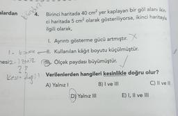 alardan
4.
kundu
Birinci haritada 40 cm? yer kaplayan bir göl alanı ikin.
ci haritada 5 cm2 olarak gösteriliyorsa, ikinci haritayla
ilgili olarak,
1. Ayrıntı gösterme gücü artmıştır. X
1 KONAK I. Kullanılan kâğıt boyutu küçülmüştür.
mesi2- zmiz
it Ölçek paydası büyümüştür.
27
kesin degil Verilenlerden hangileri kesinlikle doğru olur?
A) Yalnız!
B) I ve III
C) II ve III
D) Yalnız III
E) I, II ve III