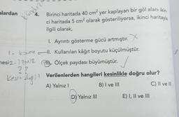 alardan
4.
kundu
Birinci haritada 40 cm? yer kaplayan bir göl alanı ikin.
ci haritada 5 cm2 olarak gösteriliyorsa, ikinci haritayla
ilgili olarak,
1. Ayrıntı gösterme gücü artmıştır. X
1 KONAK I. Kullanılan kâğıt boyutu küçülmüştür.
mesi2- zmiz
it Ölçek paydası büyümüştür.
27
kesin degil Verilenlerden hangileri kesinlikle doğru olur?
A) Yalnız!
B) I ve III
C) II ve III
D) Yalnız III
E) I, II ve III
