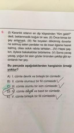 9.
(1) Karanlık odanın en dip köşesinden "Kim geldi?"
dedi, beklenmedik boğuk bir ses. (II) Önce kimse bir
şey anlamadı. (III) Ne boyaları dökülmüş duvarlar
ne solmuş saten perdeler ne de insan ilgisine hasret
kalmış, cilası soluk rabıta tahtaları...(IV) Hepsi şaş-
kin, öylece bakakaldılar birbirlerine. (V) Sonra yavaş
yavaş, yoğun bir sisin gözler önünden çekilişi gibi ay-
dinlandi her şey.
Bu parçada aşağıdakilerden hangisinin örneği
yoktur?
A) I. cümle devrik ve birleşik bir cümledir.
B) II. cümle olumsuz bir fiil cümlesidir.
C) III. cümle olumlu bir isim cümlesidir. V
.
D) IV. cümle devrik ve basit bir cümledir.
E) V. cümle birleşik bir fiil cümlesidir.