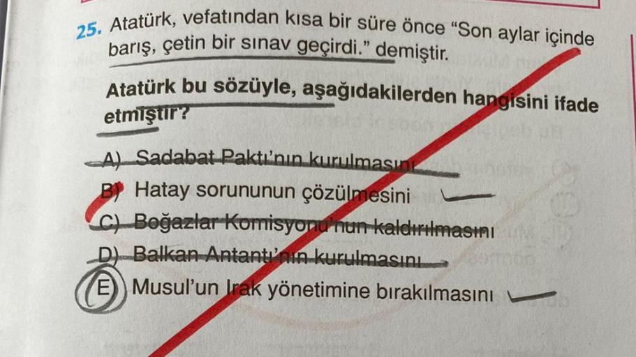 25. Atatürk, vefatından kısa bir süre önce "Son aylar içinde
barış, çetin bir sınav geçirdi." demiştir.
Atatürk bu sözüyle, aşağıdakilerden hangisini ifade
etmiştir?
A) Sadabat Paktı'nın kurulmasın
B! Hatay sorununun çözülmesini
Ch Boğazlar Korrisyonu'nun