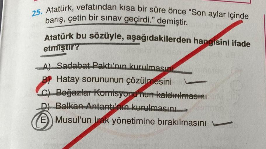 25. Atatürk, vefatından kısa bir süre önce "Son aylar içinde
barış, çetin bir sınav geçirdi." demiştir.
Atatürk bu sözüyle, aşağıdakilerden hangisini ifade
etmiştir?
A) Sadabat Paktı'nın kurulmasın
B! Hatay sorununun çözülmesini
Ch Boğazlar Korrisyonu'nun 