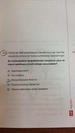 36
34) Türkiye'de 1929 yılında İstanbul Darülfünunu'nda "Yerli Ma-
li Kullanma ve Koruma" konulu konferanslar düzenlenmiştir.
Bu konferansların aşağıdakilerden hangisinin yıkıcı et-
kilerini azaltmaya yönelik olduğu savunulabilir?
A) Kapitülasyonların
B) Dış borçların
C Dünya Ekonomik krizi'nin
D) Düyunuumumiye İdaresi'nin
E) Yabancı işletmelere verilen tekellerin
VİP Yayınları
