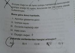 Erciyes Dağı'nın iki farklı izohips haritasında birincisinde
zohips aralığı 50 metre, ikincisinde ise 100 metre olarak
kullanılmıştır.
Buna göre ikinci haritada,
1. Ayrıntıyı gösterme gücü
II. İzohips sayısı
III. Duvarda kapladığı alan
IV. Hata oranı
V. Ölçeğin değerit
yukarıda verilenlerden hangisi artmıştır?
A)
B) 11
C) III
DIV
E) V