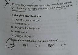 Erciyes Dağı'nın iki farklı izohips haritasında birincisinde
zohips aralığı 50 metre, ikincisinde ise 100 metre olarak
kullanılmıştır.
Buna göre ikinci haritada,
1. Ayrıntıyı gösterme gücü
II. İzohips sayısı
III. Duvarda kapladığı alan
IV. Hata oranı
V. Ölçeğin değerit
yukarıda verilenlerden hangisi artmıştır?
A)
B) 11
C) III
DIV
E) V
