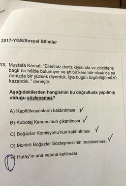 2017-YGS/Sosyal Bilimler
13. Mustafa Kemal; "Ellerimiz deniz kıyısında ve zincirlerle
bağlı bir hâlde bulunuyor ve ah bir kere hür olsak da şu
denizde bir yüzsek diyorduk. İşte bugün özgürlüğümüzü
kazandık." demiştir.
Aşağıdakilerden hangisinin bu doğrultuda yapılmış
olduğu söylenemez?
A) Kapitülasyonların kaldırılması v
B) Kabotaj Kanunu'nun çıkarılması
V
C) Boğazlar Komisyonu'nun kaldırılması
✓
D) Montrö Boğazlar Sözleşmesi'nin imzalanması
Hatay'ın ana vatana katılması
C
