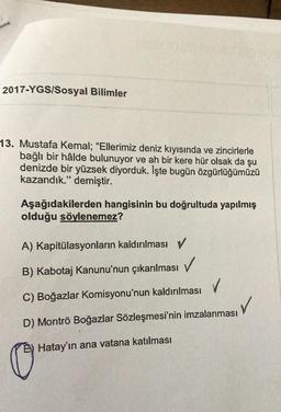 2017-YGS/Sosyal Bilimler
13. Mustafa Kemal; "Ellerimiz deniz kıyısında ve zincirlerle
bağlı bir hâlde bulunuyor ve ah bir kere hür olsak da şu
denizde bir yüzsek diyorduk. İşte bugün özgürlüğümüzü
kazandık." demiştir.
Aşağıdakilerden hangisinin bu doğrultuda yapılmış
olduğu söylenemez?
A) Kapitülasyonların kaldırılması v
B) Kabotaj Kanunu'nun çıkarılması
V
C) Boğazlar Komisyonu'nun kaldırılması
✓
D) Montrö Boğazlar Sözleşmesi'nin imzalanması
Hatay'ın ana vatana katılması
C
