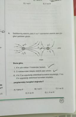 D) I ve II
E) II ve III
To
4.
Sabitlenmiş elektrik yüklü X ve Y cisimlerinin elektrik alan çiz-
gileri şekildeki gibidir.
xt
x
er-
yatay
129
düşey
Buna göre,
1. X'in yük miktarı Y'ninkinden fazladır.
II. O noktasındaki bileşke elektrik alan sıfırdır. V
III. X'in Y'ye uyguladığı elektriksel kuvvetnin büyüklüğü, Y'nin
X'e uyguladığı elektriksel kuvvetten büyüktür.
yargılarından hangileri doğrudur?
de
ur?
B) I ve II
C) I ve III
A) Yalnız 11
15
D) II ve III
E) I, II ve III
67
