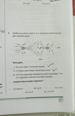 D) I ve II
E) II ve III
To
4.
Sabitlenmiş elektrik yüklü X ve Y cisimlerinin elektrik alan çiz-
gileri şekildeki gibidir.
xt
x
er-
yatay
129
düşey
Buna göre,
1. X'in yük miktarı Y'ninkinden fazladır.
II. O noktasındaki bileşke elektrik alan sıfırdır. V
III. X'in Y'ye uyguladığı elektriksel kuvvetnin büyüklüğü, Y'nin
X'e uyguladığı elektriksel kuvvetten büyüktür.
yargılarından hangileri doğrudur?
de
ur?
B) I ve II
C) I ve III
A) Yalnız 11
15
D) II ve III
E) I, II ve III
67
