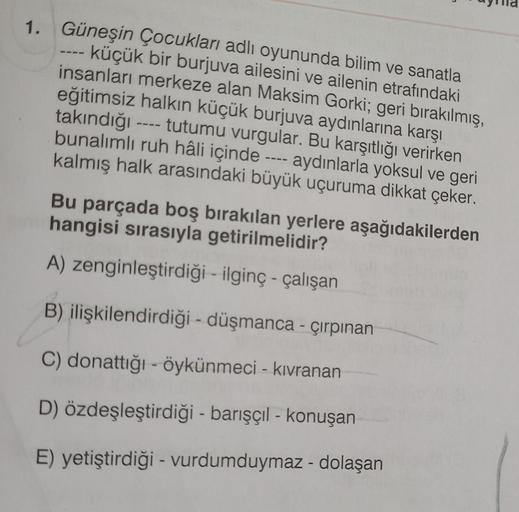 1. Güneşin Çocukları adlı oyununda bilim ve sanatla
- küçük bir burjuva ailesini ve ailenin etrafındaki
insanları merkeze alan Maksim Gorki; geri bırakılmış,
eğitimsiz halkın küçük burjuva aydınlarına karşı
takındığı ---- tutumu vurgular. Bu karşıtlığı ver