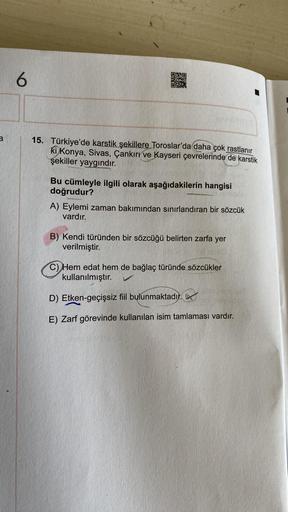 DEC
6
a
15. Türkiye'de karstik şekillere Toroslar'da daha çok rastlanır
ki Konya, Sivas, Çankırı ve Kayseri çevrelerinde de karstik
şekiller yaygındır.
Bu cümleyle ilgili olarak aşağıdakilerin hangisi
doğrudur?
A) Eylemi zaman bakımından sınırlandıran bir 