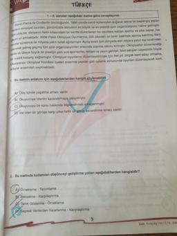 TÜRKÇE
1 - 2. soruları aşağıdaki metne göre cevaplayınız.
Baron Pierre de Coubertin öncülüğünde, 1896 yılında kendi küllerinden doğarak tekrar bir başlangıç yapan
modern olimpiyat oyunları, günümüzde dünyanın en büyük ve en prestijli spor organizasyonu haline gelmiştir.
Dört yılda bir, dünyanın farklı kitasındaki bir kentte düzenlenen bu oyunlara katılan sporcu ve ülke sayısı, her
geçen yıl artmaktadır. 2008 Pekin Olimpiyat Oyunlarına, 205 ülkeden on binin üzerinde sporcu katılmış, kent
oyunlar süresince bir milyona yakın turisti ağırlamıştır. Açılış töreni tüm dünyada dört milyara yakın kişi tarafından
izlenerek gelmiş geçmiş tüm spor organizasyonları arasında izlenme rekoru kırmıştır. Olimpiyatlar düzenlendiği
kente ve ülkeye büyük bir prestijin yanı sıra sponsorlar, reklam ve yayın gelirleri, bilet satışları sayesinde büyük
bir maddi kazanç sağlamıştır. Olimpiyat oyunlarını düzenleyebilmek için her yıl birçok kent aday olmakta,
Uluslararası Olimpiyat Komitesi üyeleri arasında yapılan gizli oylama sonucunda oyunları düzenleyecek kent,
adaylar arasından seçilmektedir.
1. Bu metnin anlatımı için aşağıdakilerden hangsi söylenebilir?
A) Olay içinde yaşatma amacı vardır.
B) Okuyucuya izlenim kazandırmaya çalışılmıştır.
C) Okuyucuyu bir konu hakkında bilgilendirmek amaçlanmıştır.
DI Var olan bir görüşe karşı çıkıp farklı bir görüş kazandırma amacı vardır.
2. Bu metinde kullanılan düşünceyi geliştirme yolları aşağıdakilerden hangisidir?
A) Örnekleme - Tanımlama
BY Benzetme - Karşılaştırma
Tanık Gösterme - Örnekleme
DJ Sayısal Verilerden yararlanma - Karşılaştırma
3
www.kvayayincilik.com
