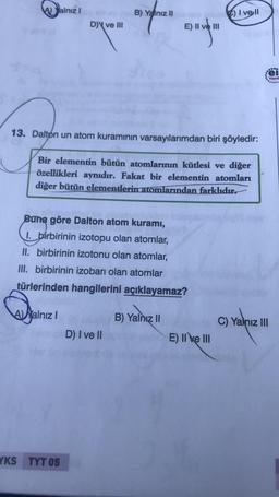 Yalnız!
B) Yalnız II
C) I vell
DY ve III
E) II
Displein
color
.
el
Yayınl
13. Dalton un atom kuramının varsayılarımdan biri şöyledir:
Bir elementin bütün atomlarının kütlesi ve diğer
özellikleri aynıdır. Fakat bir elementin atomları
diğer bütün elementlerin atomlarından farklıdır
Buna göre Dalton atom kuramı,
1. birbirinin izotopu olan atomlar,
II. birbirinin izotonu olan atomlar,
III. birbirinin izobarı olan atomlar
türlerinden hangilerini açıklayamaz?
A Yalniz !
B) Yalnız II
C) Yalnız III
D) I ve II
E) II e III
YKS TYT 05
