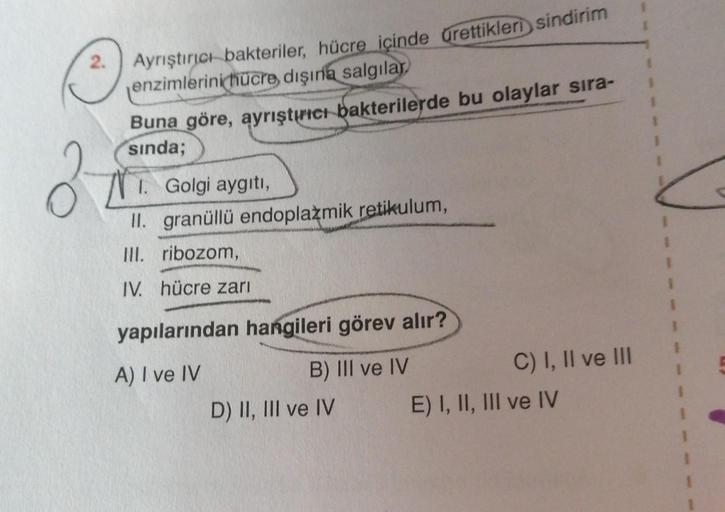 2.
Ayrıştırıcı bakteriler, hücre içinde ürettikleri sindirim
enzimlerini hücre dışına
salgılar,
Buna göre, ayrıştırıcı bakterilerde bu olaylar sıra-
sinda;
N.
I. Golgi aygıtı,
II. granüllü endoplazmik retikulum,
III. ribozom,
IV. hücre zarı
yapılarından ha